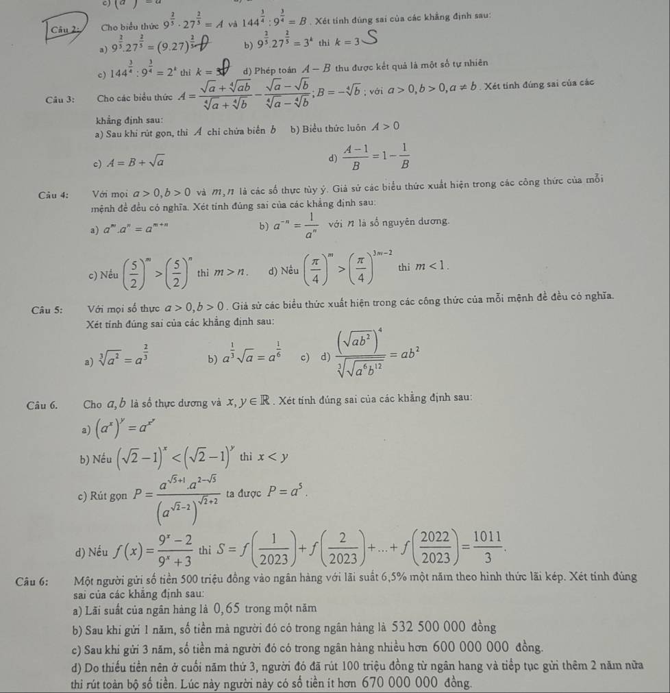 (a)=a
Câu 2 Cho biểu thức 9^(frac 2)5· 27^(frac 2)5=A và 144^(frac 3)4:9^(frac 3)4=B. Xét tính đúng sai của các khẳng định sau:
a) 9^(frac 2)5.27^(frac 2)5=(9.27)^ 2/5 - b) 9^(frac 2)5.27^(frac 2)5=3^k thí k=3
c) 144^(frac 3)4:9^(frac 3)4=2^k  1/2  k= d) Phép toán A-B thu được kết quả là một số tự nhiên
Câu 3: Cho các biểu thức A= (sqrt(a)+sqrt[4](ab))/sqrt[4](a)+sqrt[4](b) - (sqrt(a)-sqrt(b))/sqrt[4](a)-sqrt[4](b) ;B=-sqrt[4](b); với a>0,b>0,a!= b Xét tinh đúng sai của các
khẳng định sau:
a) Sau khi rút gọn, thì Á chỉ chứa biển b b) Biểu thức luôn A>0
c) A=B+sqrt(a)
d)  (A-1)/B =1- 1/B 
Câu 4: Với mọi a>0,b>0 và M,1 là các số thực tùy ý. Giả sử các biểu thức xuất hiện trong các công thức của mỗi
mệnh đề đều có nghĩa. Xét tỉnh đúng sai của các khẳng định sau:
b) a^(-n)= 1/a^n 
a) a^m· a^n=a^(m+n) với n là số nguyên dương.
c) Nếu ( 5/2 )^m>( 5/2 )^n thi m>n. d) Nều ( π /4 )^m>( π /4 )^3m-2 thì m<1.
Câu 5: Với mọi số thực a>0,b>0. Giả sử các biểu thức xuất hiện trong các công thức của mỗi mệnh đề đều có nghĩa.
Xét tỉnh đúng sai của các khẳng định sau:
a) sqrt[3](a^2)=a^(frac 2)3 c) d) frac (sqrt(ab^2))^4sqrt[3](sqrt a^6b^(12))=ab^2
b) a^(frac 1)3sqrt(a)=a^(frac 1)6
Câu 6.  Cho a, b là số thực dương và x,y∈ R. Xét tính đúng sai của các khẳng định sau:
a) (a^x)^y=a^(x^y)
b) Nếu (sqrt(2)-1)^x thì x
c) Rút gọn P=frac a^(sqrt(5)+1)a^(2-sqrt(5))(a^(sqrt(2)-2))^sqrt(2)+2 ta được P=a^5.
d) Nếu f(x)= (9^x-2)/9^x+3  thì S=f( 1/2023 )+f( 2/2023 )+...+f( 2022/2023 )= 1011/3 .
Câu 6: Một người gửi số tiền 500 triệu đồng vào ngân hàng với lãi suất 6,5% một năm theo hình thức lãi kép. Xét tính đúng
sai của các khẳng định sau:
a) Lãi suất của ngân hàng là 0, 65 trong một năm
b) Sau khi gửi 1 năm, số tiền mà người đó có trong ngân hàng là 532 500 000 đồng
c) Sau khi gửi 3 năm, số tiền mả người đó có trong ngân hàng nhiều hơn 600 000 000 đồng.
d) Do thiếu tiền nên ở cuối năm thứ 3, người đó đã rút 100 triệu đồng từ ngân hang và tiếp tục gửi thêm 2 năm nữa
thi rút toàn bộ số tiền. Lúc này người này có số tiền ít hơn 670 000 000 đồng.