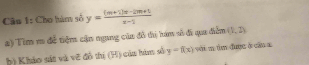 Cầu 1: Cho hàm số y= ((m+1)x-2m+1)/x-1 
a) Tìm m đề tiệm cận ngang của đồ thị hàm số đi qua điểm (1,2), 
b) Khảo sát và vẽ đồ thị (H) của hàm số y=f(x) với m tim được ở cầu a