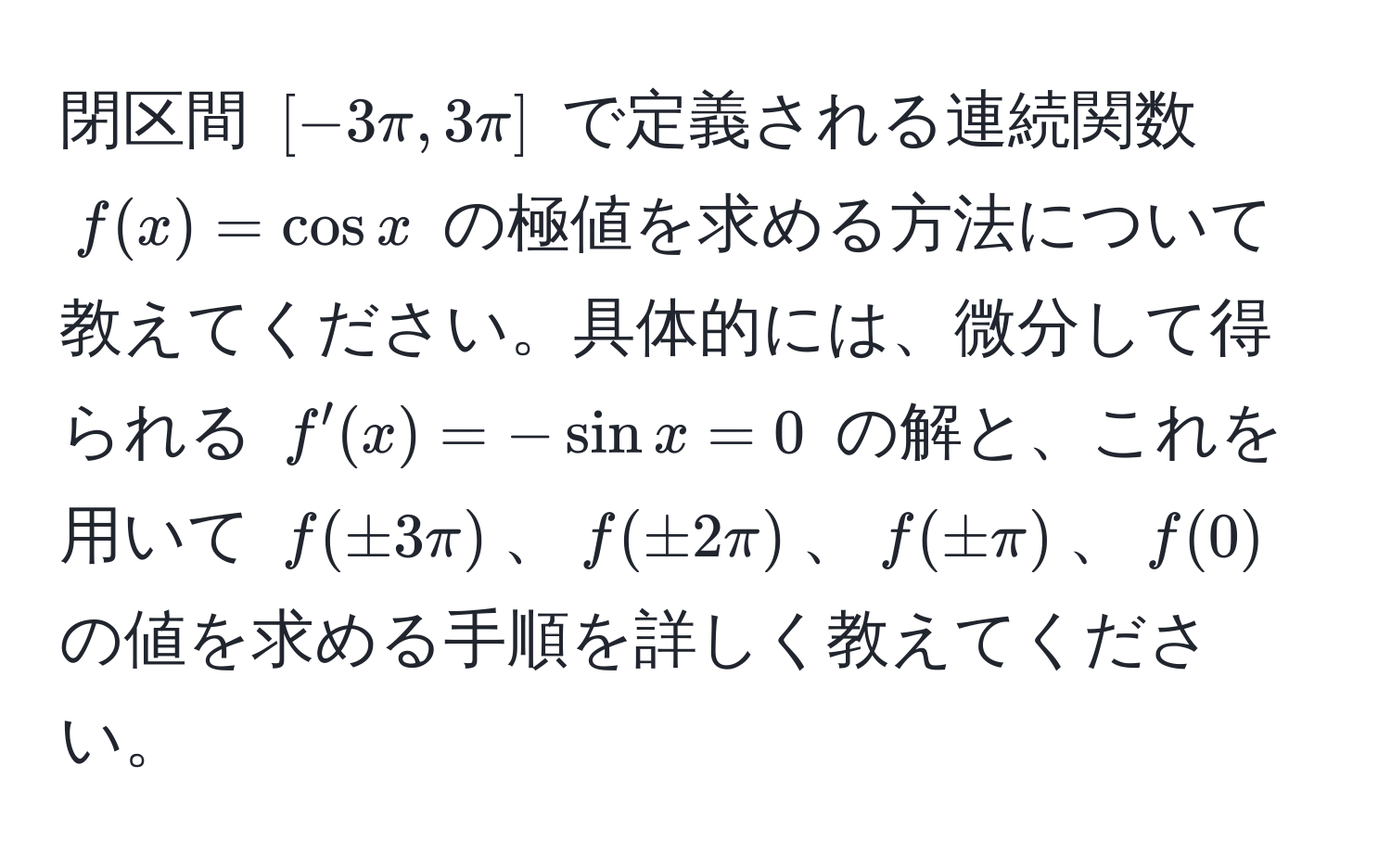 閉区間 $[−3π, 3π]$ で定義される連続関数 $f(x) = cos x$ の極値を求める方法について教えてください。具体的には、微分して得られる $f'(x) = -sin x = 0$ の解と、これを用いて $f(±3π)$、$f(±2π)$、$f(±π)$、$f(0)$ の値を求める手順を詳しく教えてください。