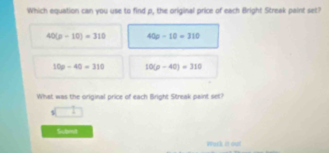 Which equation can you use to find p, the original price of each Bright Streak paint set?
40(p-10)=310 40p-10=310
10p-40=310 10(p-40)=310
What was the original price of each Bright Streak paint set?
$
Submit
Work it out