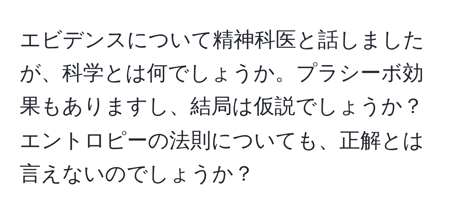 エビデンスについて精神科医と話しましたが、科学とは何でしょうか。プラシーボ効果もありますし、結局は仮説でしょうか？エントロピーの法則についても、正解とは言えないのでしょうか？