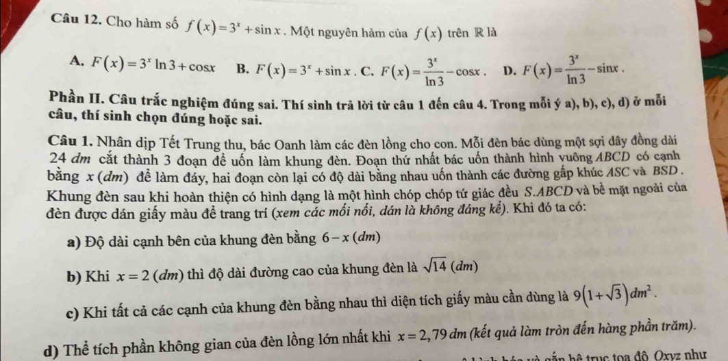 Cho hàm số f(x)=3^x+sin x. Một nguyên hàm của f(x) trên R là
A. F(x)=3^xln 3+cos x B. F(x)=3^x+sin x.C ` F(x)= 3^x/ln 3 -cos x. D. F(x)= 3^x/ln 3 -sin x.
Phần II. Câu trắc nghiệm đúng sai. Thí sinh trã lời từ câu 1 đến câu 4. Trong mỗi ý a), b), c), d) ở mỗi
câu, thí sinh chọn đúng hoặc sai.
Câu 1. Nhân dịp Tết Trung thu, bác Oanh làm các đèn lồng cho con. Mỗi đèn bác dùng một sợi dây đồng dài
24 dm cắt thành 3 đoạn đề uốn làm khung đèn. Đoạn thứ nhất bác uốn thành hình yuông ABCD có cạnh
bằng x (dm) để làm đáy, hai đoạn còn lại có độ dài bằng nhau uốn thành các đường gắp khúc ASC và BSD .
Khung đèn sau khi hoàn thiện có hình dạng là một hình chóp chóp tứ giác đều S.ABCD và bề mặt ngoài của
đèn được dán giấy màu đề trang trí (xem các mối nổi, dán là không đáng kề). Khi đó ta có:
a) Độ dài cạnh bên của khung đèn bằng 6-x(dm)
b) Khi x=2(dm) thì độ dài đường cao của khung đèn là sqrt(14)(dm)
c) Khi tất cả các cạnh của khung đèn bằng nhau thì diện tích giấy màu cần dùng là 9(1+sqrt(3))dm^2.
d) Thể tích phần không gian của đèn lồng lớn nhất khi x=2,79dm (kết quả làm tròn đến hàng phần trăm).
hắ n hệ  truc toa đô Oxvz như