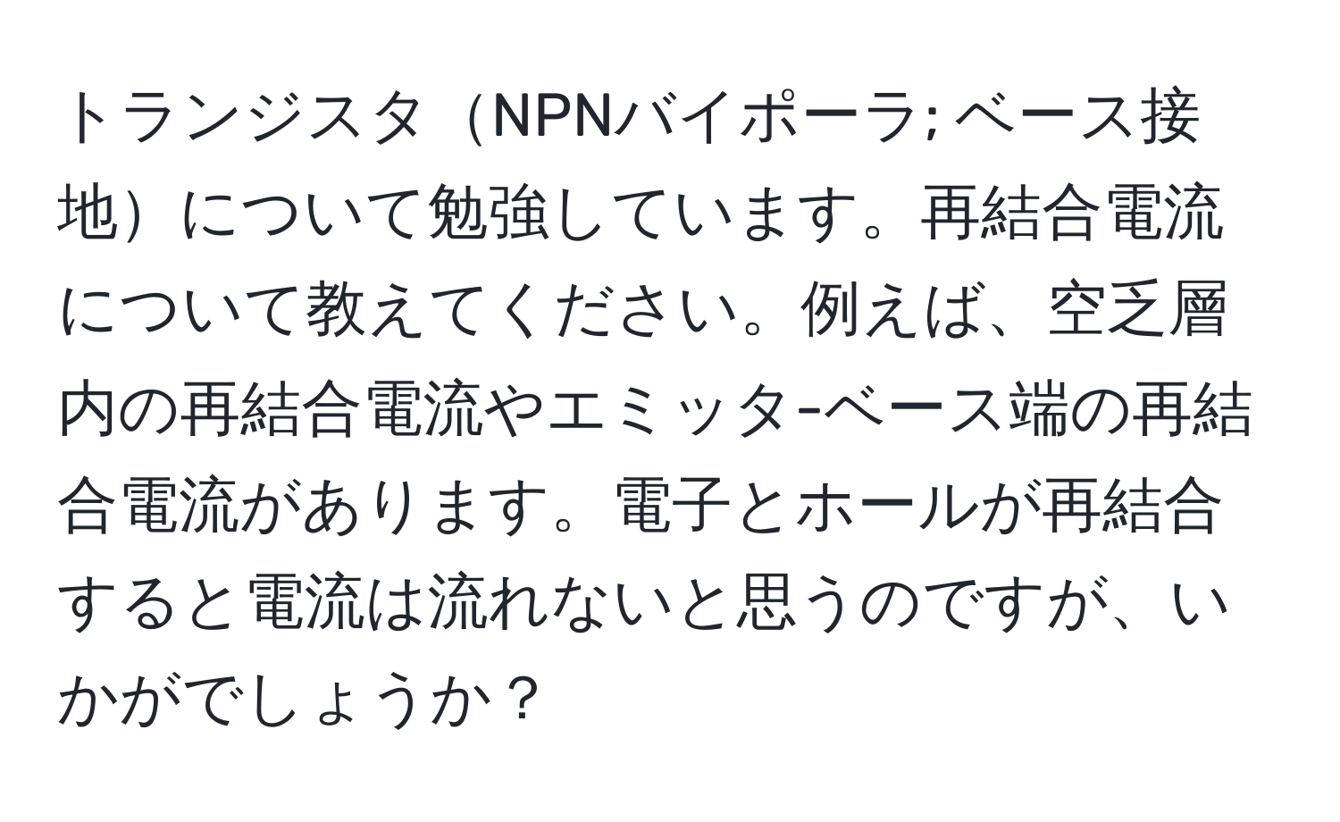 トランジスタNPNバイポーラ; ベース接地について勉強しています。再結合電流について教えてください。例えば、空乏層内の再結合電流やエミッタ-ベース端の再結合電流があります。電子とホールが再結合すると電流は流れないと思うのですが、いかがでしょうか？