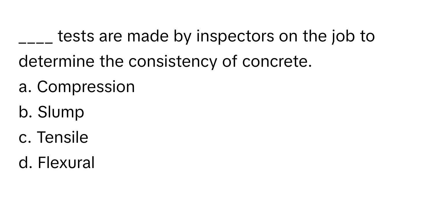 tests are made by inspectors on the job to determine the consistency of concrete.

a. Compression
b. Slump
c. Tensile
d. Flexural