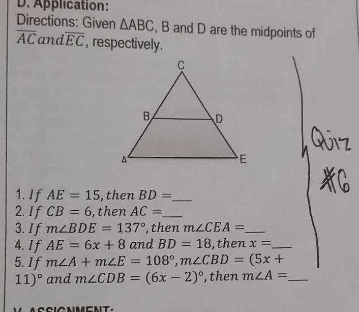 Application: 
Directions: Given △ ABC , B and D are the midpoints of
overline AC and overline EC , respectively. 
1. If AE=15 ,then BD= _ 
2. If CB=6 , then AC= _ 
3. If m∠ BDE=137° , then m∠ CEA= _ 
4. I f AE=6x+8 and BD=18 ,then x= _ 
5. If m∠ A+m∠ E=108°, m∠ CBD=(5x+
11)^circ  and m∠ CDB=(6x-2)^circ  , then m∠ A= _