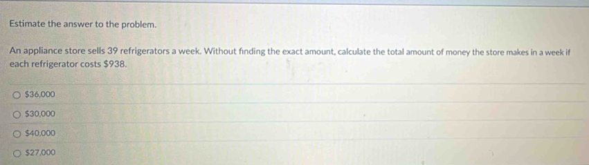 Estimate the answer to the problem.
An appliance store sells 39 refrigerators a week. Without finding the exact amount, calculate the total amount of money the store makes in a week if
each refrigerator costs $938.
$36,000
$30,000
$40,000
$27,000