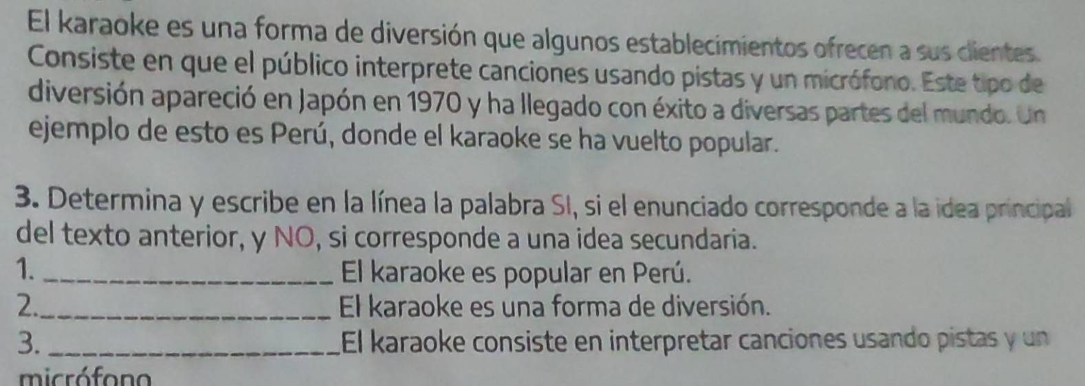 El karaoke es una forma de diversión que algunos establecimientos ofrecen a sus clientes. 
Consiste en que el público interprete canciones usando pistas y un micrófono. Este tipo de 
diversión apareció en Japón en 1970 y ha llegado con éxito a diversas partes del mundo. Un 
ejemplo de esto es Perú, donde el karaoke se ha vuelto popular. 
3. Determina y escribe en la línea la palabra SI, si el enunciado corresponde a la idea principal 
del texto anterior, y NO, si corresponde a una idea secundaria. 
1. _El karaoke es popular en Perú. 
2._ El karaoke es una forma de diversión. 
3. _El karaoke consiste en interpretar canciones usando pistas y un 
micrófono