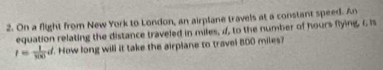 On a flight from New York to London, an airplane travels at a constant speed. An 
equation relating the distance traveled in miles, 4, to the number of hours flying. 4 is
t= 1/3(x) d How long will it take the airplane to travel 800 miles?