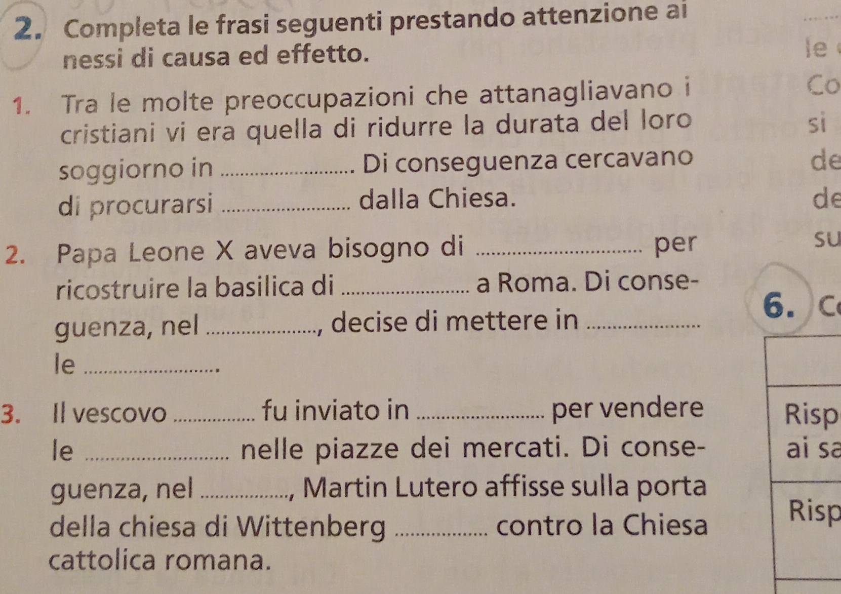 Completa le frasi seguenti prestando attenzione ai 
_ 
nessi di causa ed effetto. 
le 
1. Tra le molte preoccupazioni che attanagliavano i 
Co 
cristiani vi era quella di ridurre la durata del loro 
sì 
soggiorno in _Di conseguenza cercavano 
de 
di procurarsi_ 
dalla Chiesa. de 
2. Papa Leone X aveva bisogno di _per 
su 
ricostruire la basilica di _a Roma. Di conse- 
6. C 
guenza, nel _, decise di mettere in_ 
le_ 
3. Il vescovo _fu inviato in _per vendere p 
le _nelle piazze dei mercati. Di conse- a 
guenza, nel _, Martin Lutero affisse sulla porta 
della chiesa di Wittenberg _contro la Chiesa 
p 
cattolica romana.