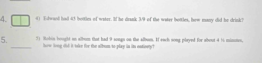 Edward had 45 bottles of water. If he drank 3/9 of the water bottles, how many did he drink? 
5. 5) Robin bought an album that had 9 songs on the album. If each song played for about 4 ½ minutes, 
_how long did it take for the album to play in its entirety?