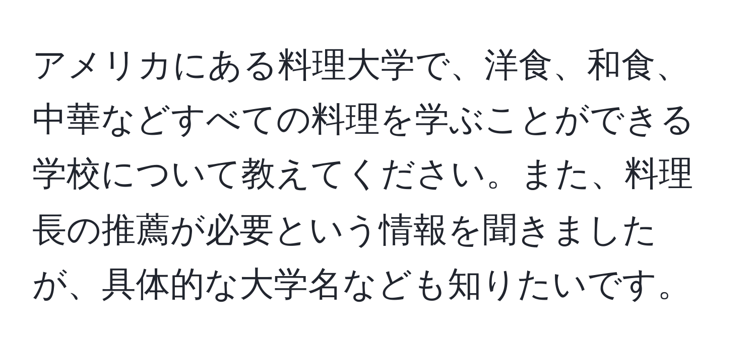 アメリカにある料理大学で、洋食、和食、中華などすべての料理を学ぶことができる学校について教えてください。また、料理長の推薦が必要という情報を聞きましたが、具体的な大学名なども知りたいです。