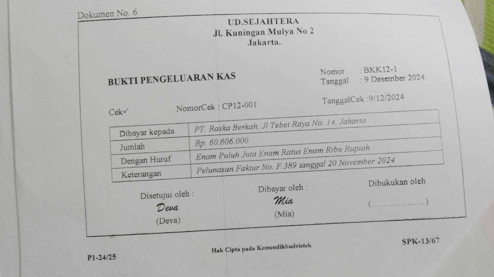 Dokumen No. 6 
UD.SEJAHTERA 
Jl. Kuningan Mulya No 2 
Jakarta. 
BUKTI PENGELUARAN KAS Nomor : BKK12-1 
Tanggal : 9 Desember 2024 
: CP12-001 TanggalCek : 9/12/2024
Disetujui oleh : Dibayar oleh : 
Mia _) 
Deva 
 
(Mia) 
(Deva)
P1-24/25 Hak Cipta pada Kemendikbudristek SPK -13/67