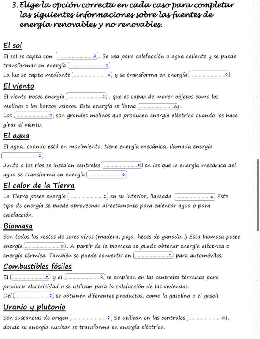 Elige la opción correcta en cada caso para completar
las siguientes informaciones sobre las fuentes de
energía renovables y no renovables.
El sol
El sol se capta con _. Se usa para calefacción o agua caliente y se puede
transformar en energía_
La luz se capta mediante _ y se transforma en energía_
a .
El viento
El viento posee energía _ , que es capaz de mover objetos como los
molinos o los barcos veleros. Este energía se llama _o ) .
Los _...) son grandes molinos que producen energía eléctrica cuando los hace
girar el viento.
El agua
El agua, cuando está en movimiento, tiene energía mecánica, llamada energía
_……
Junto a los ríos se instalan centrales _o en las que la energía mecánica del
agua se transforma en energía _o.) .
El calor de la Tierra
La Tierra posee energía _a en su interior, llamada _Este
tipo de energía se puede aprovechar directamente para calentar agua o para
calefacción.
Biomasa
Son todos los restos de seres vivos (madera, paja, heces de ganado...) Esta biomasa posee
energía _2 . A partir de la biomasa se puede obtener energía eléctrica o
energía térmica. También se puede convertir en _9. para automóviles.
Combustibles fósiles
El _y el _Il se emplean en las centrales térmicas para
producir electricidad o se utilizan para la calefacción de las viviendas.
Del _& se obtienen diferentes productos, como la gasolina o el gasoil.
Uranio y plutonio
Son sustancias de origen _. Se utilizan en las centrales _o),
donde su energía nuclear se transforma en energía eléctrica.