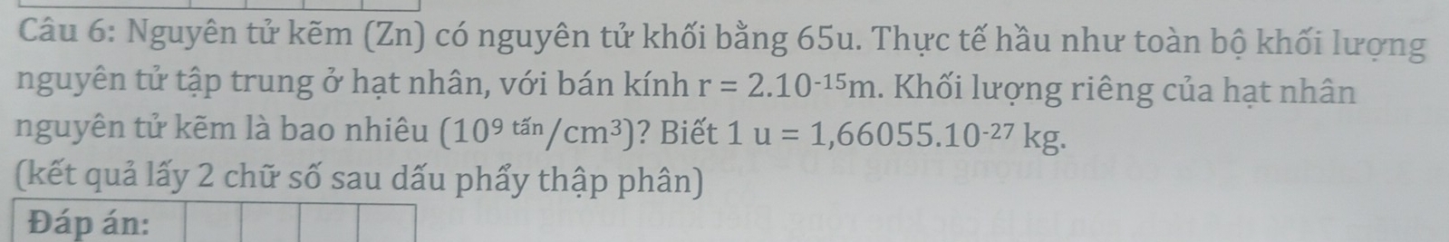 Nguyên tử kẽm (Zn) có nguyên tử khối bằng 65u. Thực tế hầu như toàn bộ khối lượng 
nguyên tử tập trung ở hạt nhân, với bán kính r=2.10^(-15)m. Khối lượng riêng của hạt nhân 
nguyên tử kẽm là bao nhiêu (10^(9^(tan)/cm^3)) ? Biết 1u=1,66055.10^(-27)kg. 
(kết quả lấy 2 chữ số sau dấu phẩy thập phân) 
Đáp án: