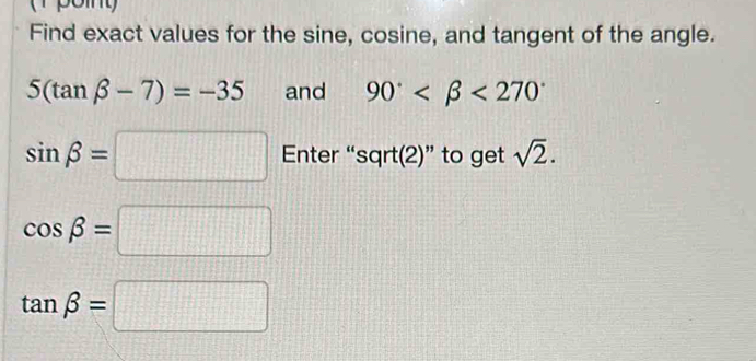 Find exact values for the sine, cosine, and tangent of the angle.
5(tan beta -7)=-35 and 90° <270°
sin beta =□ Enter “sqrt(2)” to get sqrt(2).
cos beta =□
tan beta =□