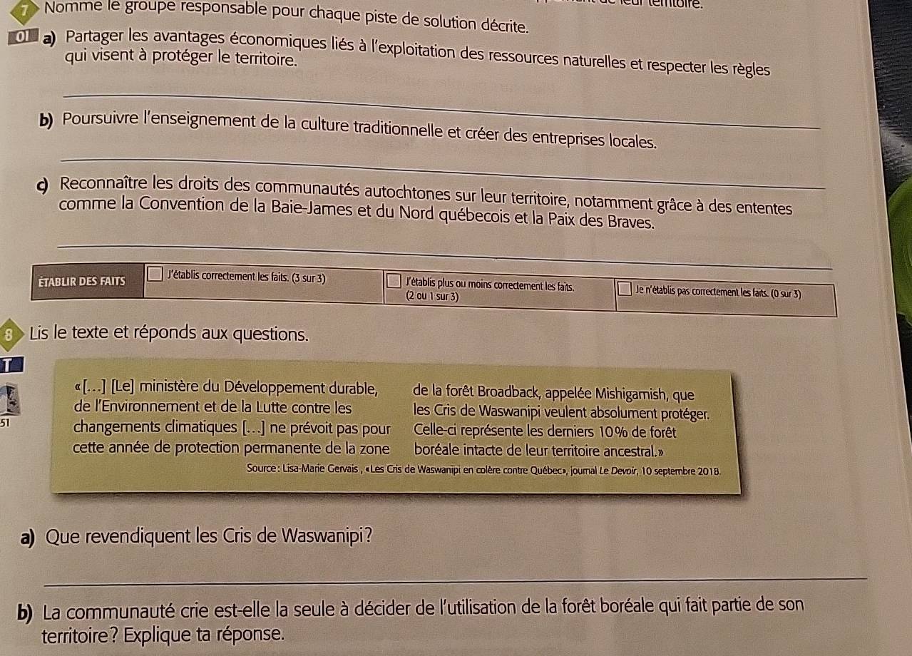 Nomme le groupe responsable pour chaque piste de solution décrite. 
on a Partager les avantages économiques liés à l'exploitation des ressources naturelles et respecter les règles 
qui visent à protéger le territoire. 
_ 
_ 
b) Poursuivre l'enseignement de la culture traditionnelle et créer des entreprises locales. 
Q Reconnaître les droits des communautés autochtones sur leur territoire, notamment grâce à des ententes 
comme la Convention de la Baie-James et du Nord québecois et la Païx des Braves. 
_ 
ÉTABLIR DES FAITS J'établis correctement les faits. (3 sur 3) J'établis plus ou moins correctement les faits. Je n'établis pas correctement les faits. (0 sur 3) 
(2 ou 1 sur 3) 
8 Lis le texte et réponds aux questions. 
«[...] [Le] ministère du Développement durable, de la forêt Broadback, appelée Mishigamish, que 
de l’Environnement et de la Lutte contre les les Cris de Waswanipi veulent absolument protéger. 
51 changements climatiques [...] ne prévoit pas pour Celle-ci représente les derniers 10% de forêt 
cette année de protection permanente de la zone boréale intacte de leur territoire ancestral.» 
Source: Lisa-Marie Gervais , «Les Cris de Waswanipi en colère contre Québec», journal Le Devoir, 10 septembre 2018. 
a) Que revendiquent les Cris de Waswanipi? 
_ 
b) La communauté crie est-elle la seule à décider de l'utilisation de la forêt boréale qui fait partie de son 
territoire? Explique ta réponse.