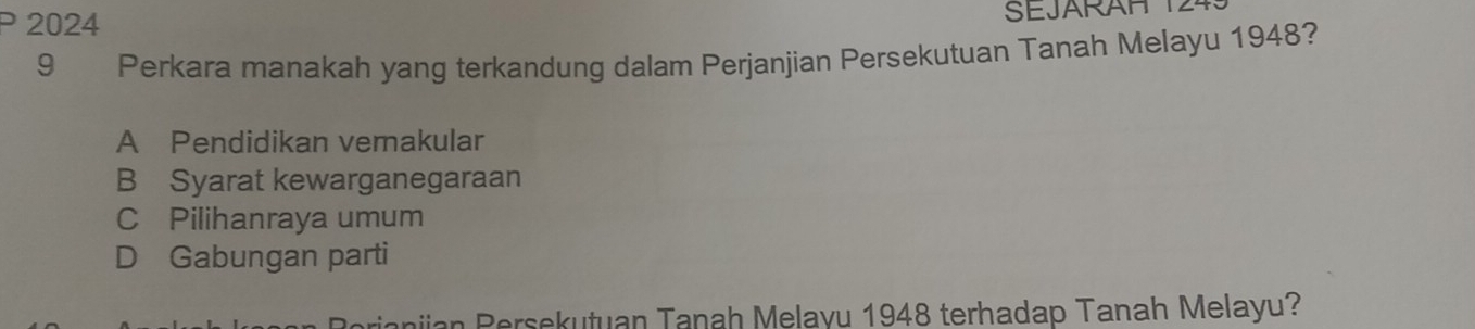 2024 SEJARAH 
9 Perkara manakah yang terkandung dalam Perjanjian Persekutuan Tanah Melayu 1948?
A Pendidikan vemakular
B Syarat kewarganegaraan
C Pilihanraya umum
D Gabungan parti
nian Persekutuan Tanah Melayu 1948 terhadap Tanah Melayu?