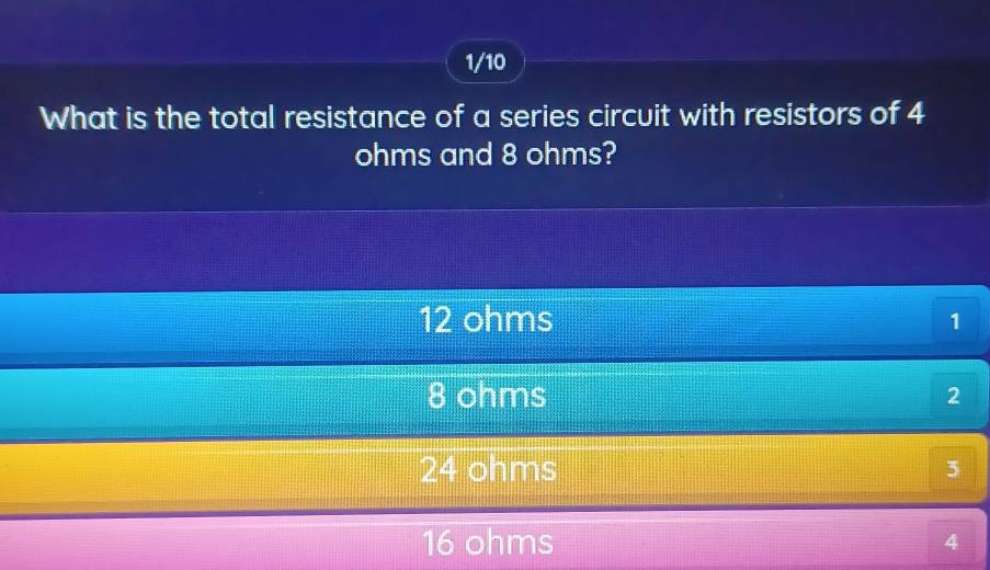 1/10
What is the total resistance of a series circuit with resistors of 4
ohms and 8 ohms?
12 ohms 1
8 ohms 2
24 ohms 5
16 ohms 4