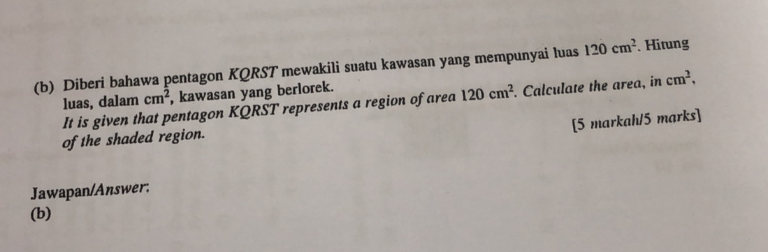 Diberi bahawa pentagon KQRST mewakili suatu kawasan yang mempunyai luas 120cm^2. Hitung 
luas, dalam cm^2 , kawasan yang berlorek. 
It is given that pentagon KQRST represents a region of area 120cm^2. Calculate the area, in cm^2, 
[5 markah/5 marks] 
of the shaded region. 
Jawapan/Answer; 
(b)