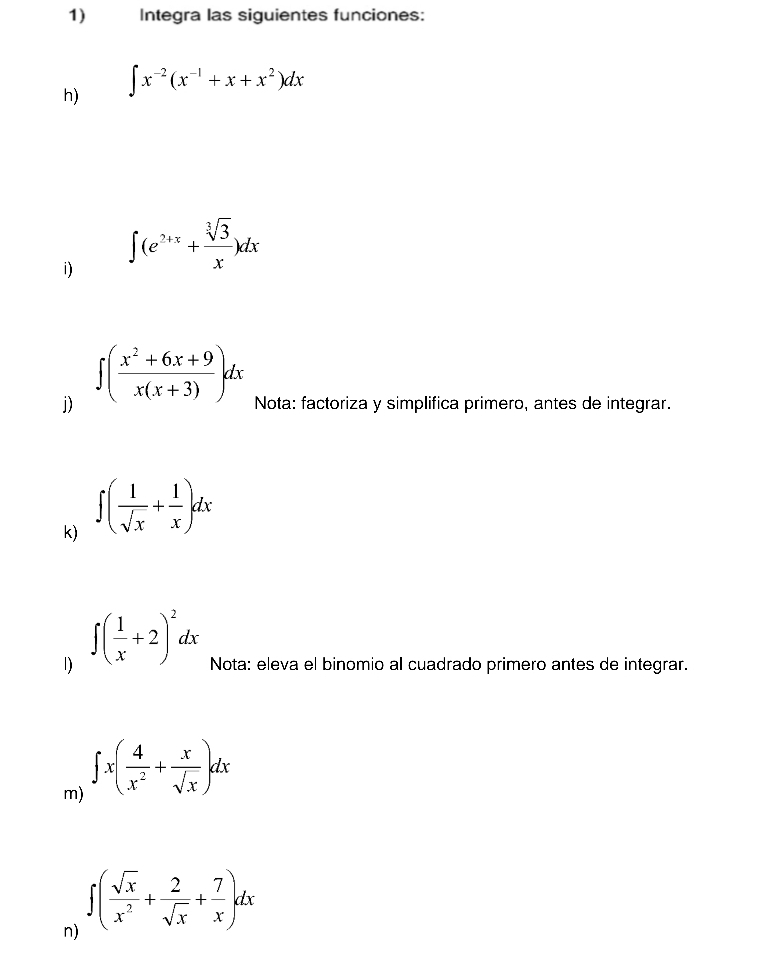 Integra las siguientes funciones: 
h) ∈t x^(-2)(x^(-1)+x+x^2)dx
i) ∈t (e^(2+x)+ sqrt[3](3)/x )dx
j) ∈t ( (x^2+6x+9)/x(x+3) dx Nota: factoriza y simplifica primero, antes de integrar. 
k) ∈t ( 1/sqrt(x) + 1/x )dx
1) ∈t ( 1/x +2)^2dx Nota: eleva el binomio al cuadrado primero antes de integrar. 
m) ∈t x( 4/x^2 + x/sqrt(x) )dx
n) ∈t ( sqrt(x)/x^2 + 2/sqrt(x) + 7/x )dx