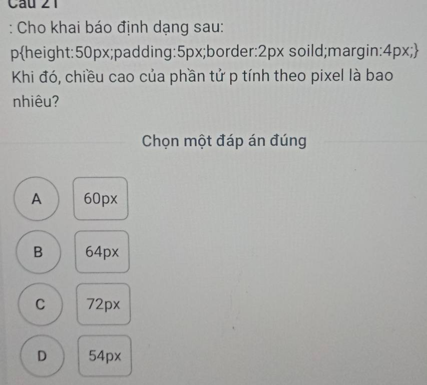 Cho khai báo định dạng sau:
pheight: 50px;padding: 5px;border: 2px soild;margin: 4px;
Khi đó, chiều cao của phần tử p tính theo pixel là bao
nhiêu?
Chọn một đáp án đúng
A 60px
B 64px
C 72px
D 54px