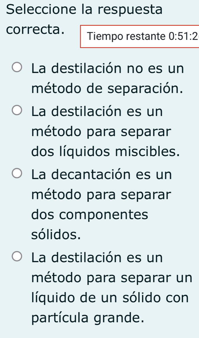 Seleccione la respuesta
correcta.
Tiempo restante 0:51:2
La destilación no es un
método de separación.
La destilación es un
método para separar
dos líquidos miscibles.
La decantación es un
método para separar
dos componentes
sólidos.
La destilación es un
método para separar un
líquido de un sólido con
partícula grande.