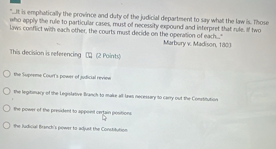 "...It is emphatically the province and duty of the judicial department to say what the law is. Those
who apply the rule to particular cases, must of necessity expound and interpret that rule. If two
laws conflict with each other, the courts must decide on the operation of each..."
Marbury v. Madison, 1803
This decision is referencing a (2 Points)
the Supreme Court's power of judicial review
the legitimacy of the Legislative Branch to make all laws necessary to carry out the Constitution
the power of the president to appoint certain positions
the Judicial Branch's power to adjust the Constitution