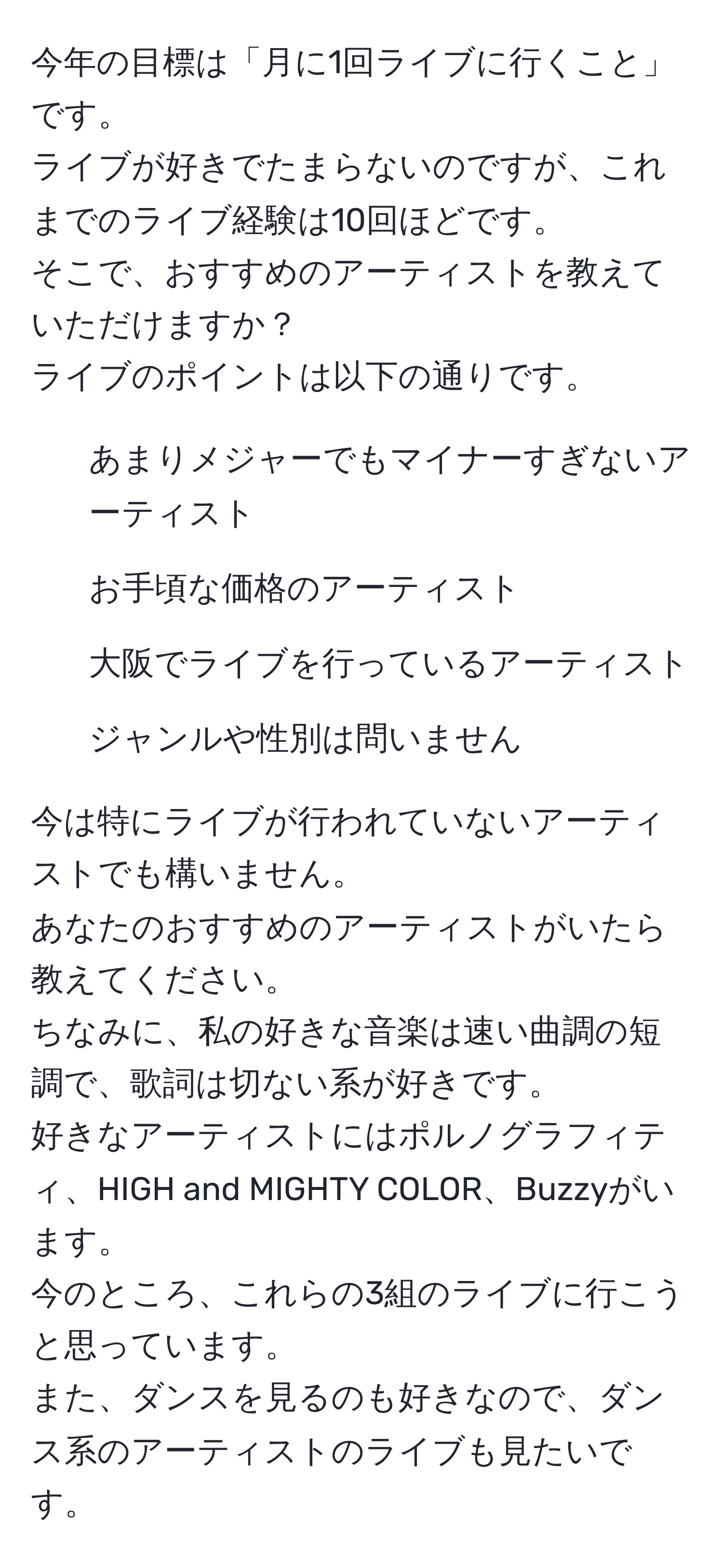 今年の目標は「月に1回ライブに行くこと」です。  
ライブが好きでたまらないのですが、これまでのライブ経験は10回ほどです。  
そこで、おすすめのアーティストを教えていただけますか？  
ライブのポイントは以下の通りです。  
- あまりメジャーでもマイナーすぎないアーティスト  
- お手頃な価格のアーティスト  
- 大阪でライブを行っているアーティスト  
- ジャンルや性別は問いません  
  
今は特にライブが行われていないアーティストでも構いません。  
あなたのおすすめのアーティストがいたら教えてください。  
ちなみに、私の好きな音楽は速い曲調の短調で、歌詞は切ない系が好きです。  
好きなアーティストにはポルノグラフィティ、HIGH and MIGHTY COLOR、Buzzyがいます。  
今のところ、これらの3組のライブに行こうと思っています。  
また、ダンスを見るのも好きなので、ダンス系のアーティストのライブも見たいです。