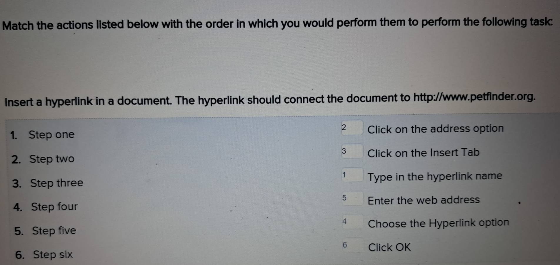 Match the actions listed below with the order in which you would perform them to perform the following task: 
Insert a hyperlink in a document. The hyperlink should connect the document to http://www.petfinder.org. 
2 Click on the address option 
1. Step one 
3 Click on the Insert Tab 
2. Step two 
1 Type in the hyperlink nam 
3. Step three 
5 Enter the web address 
4. Step four 
4 Choose the Hyperlink option 
5. Step five 
6 Click OK 
6. Step six