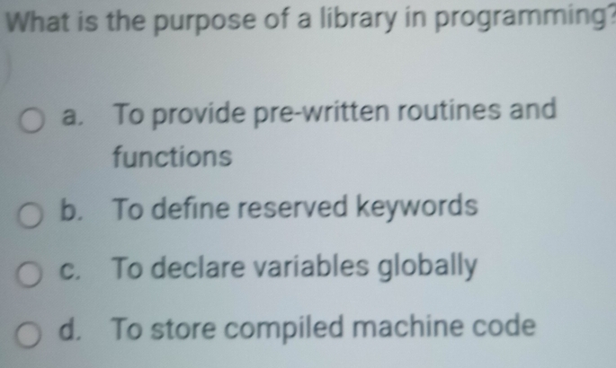 What is the purpose of a library in programming?
a. To provide pre-written routines and
functions
b. To define reserved keywords
c. To declare variables globally
d. To store compiled machine code