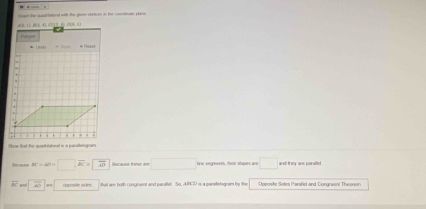 Graph the quadnlateral with the given vertices in the coondinate plane
Show that the guadnlateral is a parallelogram
Becaute BC=AD=□ ,overline BC≌ overline AD Because these are □ line segments, their slapes are □ and they are parallel.
overline BC and overline AD are opposite sides that are both congruent and paraflel. So, 4BCD is a parallelogram by the Opposite Sides Parallel and Congruent Theorem