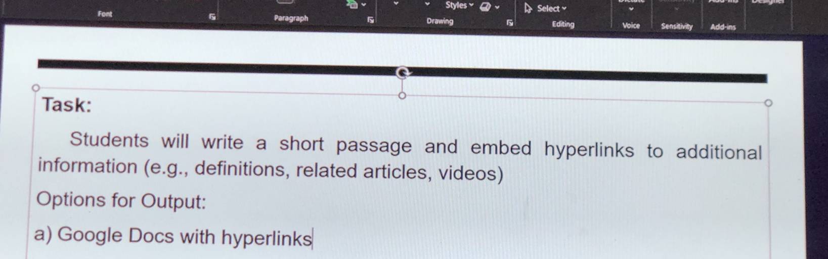 Styles 
Select 
6 
Font Paragraph s Drawing Sensitivity Add-ins 
Editing Voice 
Task: 
Students will write a short passage and embed hyperlinks to additional 
information (e.g., definitions, related articles, videos) 
Options for Output: 
a) Google Docs with hyperlinks