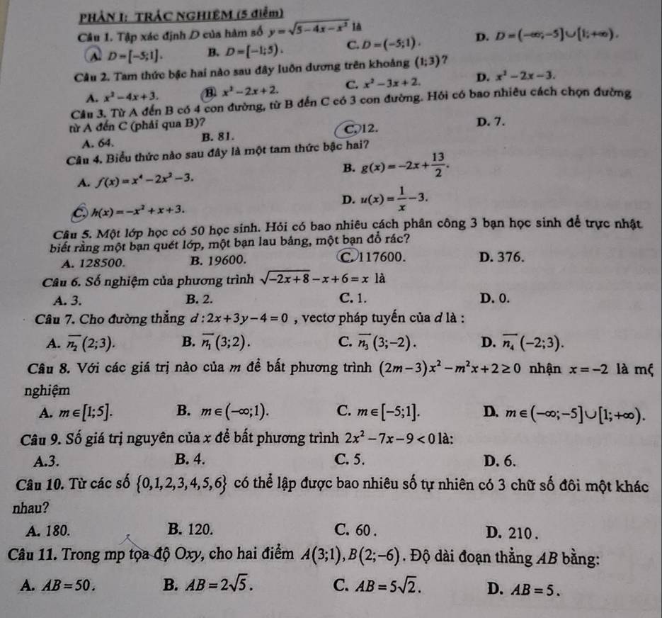 PHẢN I: TRÁC NGHIÊM (5 điễm)
Câu 1. Tập xác định D của hàm số y=sqrt(5-4x-x^2) là
A D=[-5;1]. B. D=[-1;5). C. D=(-5;1). D. D=(-∈fty ,-5]∪ [1;+∈fty ).
Câu 2. Tam thức bậc hai nào sau đây luôn dương trên khoảng (1;3) 7
A. x^2-4x+3. B x^2-2x+2. C. x^2-3x+2. D. x^2-2x-3.
Câu 3. Từ A đến B có 4 con đường, từ B đến C có 3 con đường. Hồi có bao nhiêu cách chọn đường
từ A đến C (phải qua B)? D. 7.
A. 64. B. 81. C. 12.
Câu 4. Biểu thức nào sau đây là một tam thức bậc hai?
A. f(x)=x^4-2x^2-3.
B. g(x)=-2x+ 13/2 .
D. u(x)= 1/x -3.
h(x)=-x^2+x+3.
Câu 5. Một lớp học có 50 học sinh. Hỏi có bao nhiêu cách phân công 3 bạn học sinh để trực nhật
biết rằng một bạn quét lớp, một bạn lau bảng, một bạn đổ rác?
A. 128500. B. 19600. C. 117600. D. 376.
Câu 6. Số nghiệm của phương trình sqrt(-2x+8)-x+6=xla
A. 3. B. 2. C. 1. D. 0.
Câu 7. Cho đường thẳng d : 2x+3y-4=0 , vectơ pháp tuyến của d là :
A. overline n_2(2;3). B. overline n_1(3;2). C. overline n_3(3;-2). D. overline n_4(-2;3).
Câu 8. Với các giá trị nào của m đề bất phương trình (2m-3)x^2-m^2x+2≥ 0 nhận x=-2 là mộ
nghiệm
A. m∈ [1;5]. B. m∈ (-∈fty ;1). C. m∈ [-5;1]. D. m∈ (-∈fty ;-5]∪ [1;+∈fty ).
Câu 9. Số giá trị nguyên của x để bất phương trình 2x^2-7x-9<0</tex> là:
A.3. B. 4. C. 5. D. 6.
Câu 10. Từ các số  0,1,2,3,4,5,6 có thể lập được bao nhiêu số tự nhiên có 3 chữ số đôi một khác
nhau?
A. 180. B. 120. C. 60 . D. 210 .
Câu 11. Trong mp tọa độ Oxy, cho hai điểm A(3;1),B(2;-6). Độ dài đoạn thẳng AB bằng:
A. AB=50. B. AB=2sqrt(5). C. AB=5sqrt(2). D. AB=5.