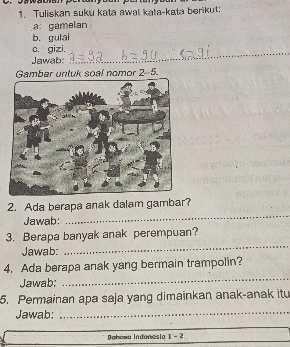 Tuliskan suku kata awal kata-kata berikut: 
a gamelan 
b. gulai 
c. gizi. 
Jawab:_ 
_ 
_ 
Gambar untuk soal nomor 2-5. 
_ 
2. Ada berapa anak dalam gambar? 
Jawab: 
3. Berapa banyak anak perempuan? 
Jawab: 
_ 
4. Ada berapa anak yang bermain trampolin? 
Jawab: 
_ 
5. Permainan apa saja yang dimainkan anak-anak itu 
Jawab:_ 
Bahasa Indonesia 1-2