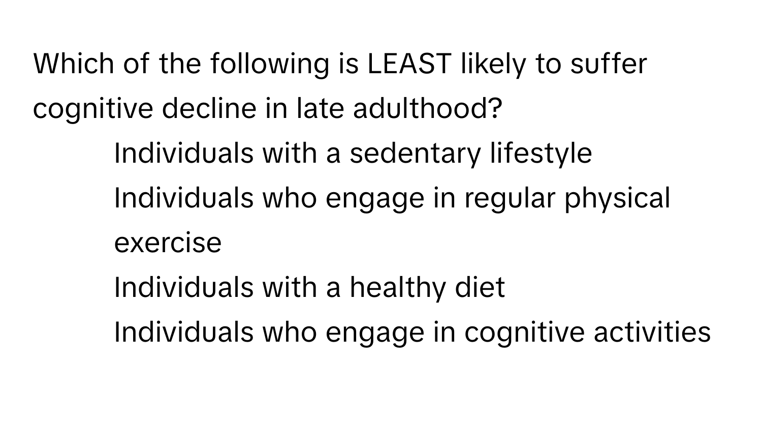 Which of the following is LEAST likely to suffer cognitive decline in late adulthood?

1) Individuals with a sedentary lifestyle
2) Individuals who engage in regular physical exercise
3) Individuals with a healthy diet
4) Individuals who engage in cognitive activities