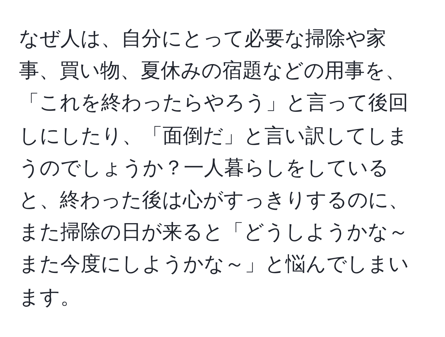 なぜ人は、自分にとって必要な掃除や家事、買い物、夏休みの宿題などの用事を、「これを終わったらやろう」と言って後回しにしたり、「面倒だ」と言い訳してしまうのでしょうか？一人暮らしをしていると、終わった後は心がすっきりするのに、また掃除の日が来ると「どうしようかな～また今度にしようかな～」と悩んでしまいます。