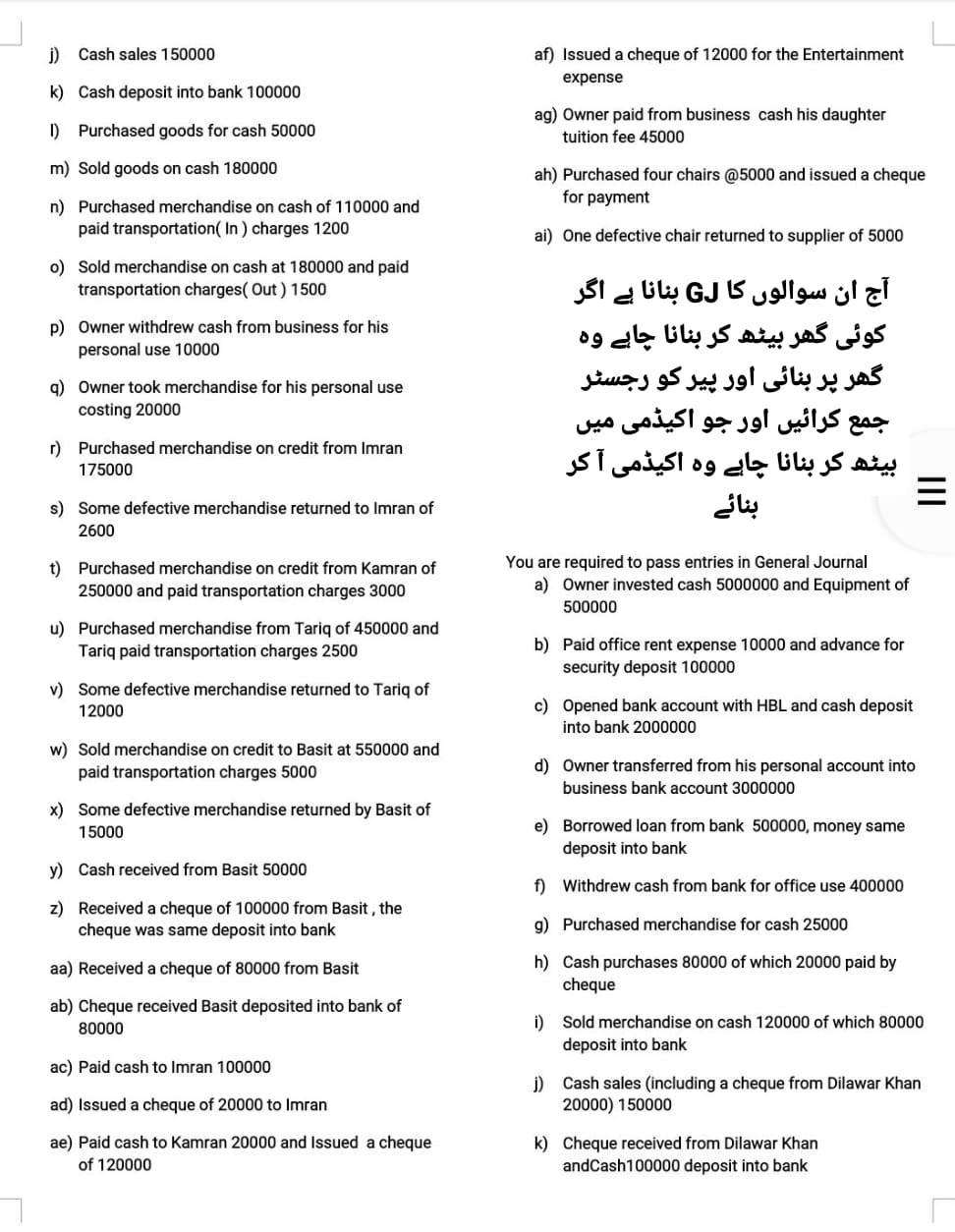 Cash sales 150000 af) Issued a cheque of 12000 for the Entertainment
expense
k) Cash deposit into bank 100000
ag) Owner paid from business cash his daughter
I) Purchased goods for cash 50000 tuition fee 45000
m) Sold goods on cash 180000 ah) Purchased four chairs @5000 and issued a cheque
n) Purchased merchandise on cash of 110000 and
for payment
paid transportation( In ) charges 1200 ai) One defective chair returned to supplier of 5000
o) Sold merchandise on cash at 180000 and paid
transportation charges( Out ) 1500 SIaGjUc
p) Owner withdrew cash from business for his
personal use 10000
ogl
q) Owner took merchandise for his personal use S     e     
costing 20000
LSS
r) Purchased merchandise on credit from Imran
175000 sTisoso
s) Some defective merchandise returned to Imran of j

2600
t) Purchased merchandise on credit from Kamran of You are required to pass entries in General Journal
250000 and paid transportation charges 3000 a) Owner invested cash 5000000 and Equipment of
500000
u) Purchased merchandise from Tariq of 450000 and
Tariq paid transportation charges 2500 b) Paid office rent expense 10000 and advance for
security deposit 100000
v) Some defective merchandise returned to Tariq of
12000 c) Opened bank account with HBL and cash deposit
into bank 2000000
w) Sold merchandise on credit to Basit at 550000 and
paid transportation charges 5000 d) Owner transferred from his personal account into
business bank account 3000000
x) Some defective merchandise returned by Basit of
15000 e) Borrowed loan from bank 500000, money same
deposit into bank
y) Cash received from Basit 50000
f) Withdrew cash from bank for office use 400000
z) Received a cheque of 100000 from Basit , the
cheque was same deposit into bank g) Purchased merchandise for cash 25000
aa) Received a cheque of 80000 from Basit h) Cash purchases 80000 of which 20000 paid by
cheque
ab) Cheque received Basit deposited into bank of
80000 i) Sold merchandise on cash 120000 of which 80000
deposit into bank
ac) Paid cash to Imran 100000
j) Cash sales (including a cheque from Dilawar Khan
ad) Issued a cheque of 20000 to Imran 20000) 150000
ae) Paid cash to Kamran 20000 and Issued a cheque k) Cheque received from Dilawar Khan
of 120000 andCash100000 deposit into bank