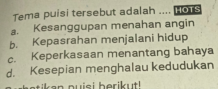 Tema puisi tersebut adalah .... Hots
a. Kesanggupan menahan angin
b. Kepasrahan menjalani hidup
c. Keperkasaan menantang bahaya
d. Kesepian menghalau kedudukan
a a n puisi berik ut