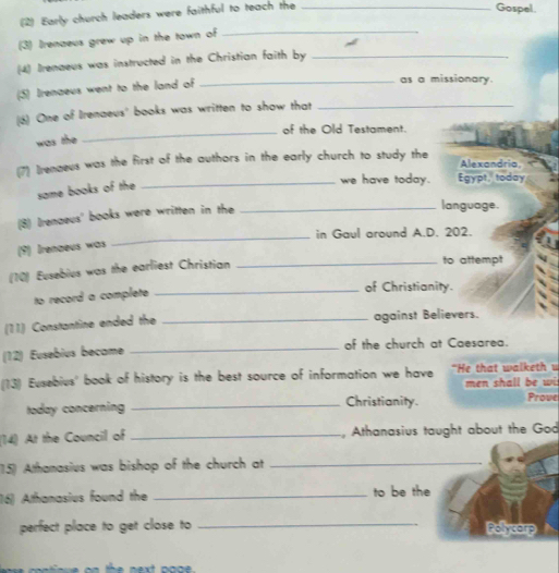 (2) Early church leaders were faithful to teach the_ 
Gospel. 
(3) Irenaeus grew up in the town of 
_ 
(4) Irenaeus was instructed in the Christian faith by_ 
(5) Irenaeus went to the land of 
_as a missionary. 
(6) One of Irenaeus' books was written to show that_ 
_of the Old Testament. 
was the 
(7) Irenaeus was the first of the authors in the early church to study the Alexandria, 
same books of the 
_we have today. Egypt, today 
(8) Irenaeus' books were written in the_ 
language. 
_ 
in Gaul around A.D. 202. 
(9) Irenœeus was 
(10) Eusebius was the earliest Christian_ 
to attempt 
to record a complete_ 
of Christianity. 
(11) Constantine ended the _against Believers. 
(12) Eusebius became _of the church at Caesarea. 
(13) Eusebius' book of history is the best source of information we have “He that walketh u 
men shall be wi 
today concerning _Christianity. Prove 
(14) At the Council of _, Athanasius taught about the God 
15) Athanasius was bishop of the church at_ 
16) Athanasius found the _to be the 
perfect place to get close to _Polycarp