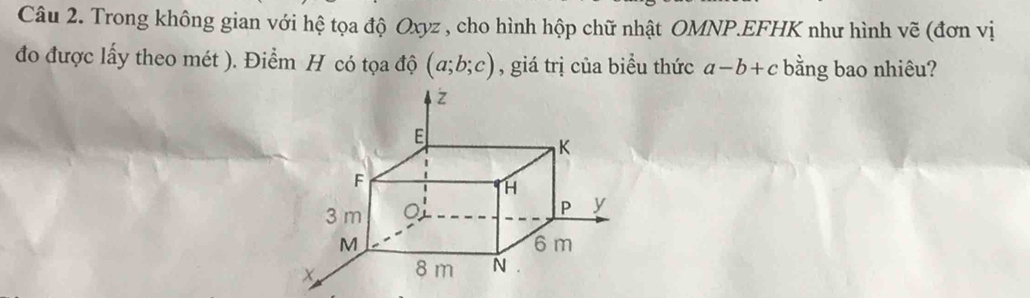 Trong không gian với hệ tọa độ Oxyz , cho hình hộp chữ nhật OMNP.EFHK như hình vẽ (đơn vị
đo được lấy theo mét ). Điểm H có tọa độ (a;b;c) , giá trị của biểu thức a-b+c bằng bao nhiêu?