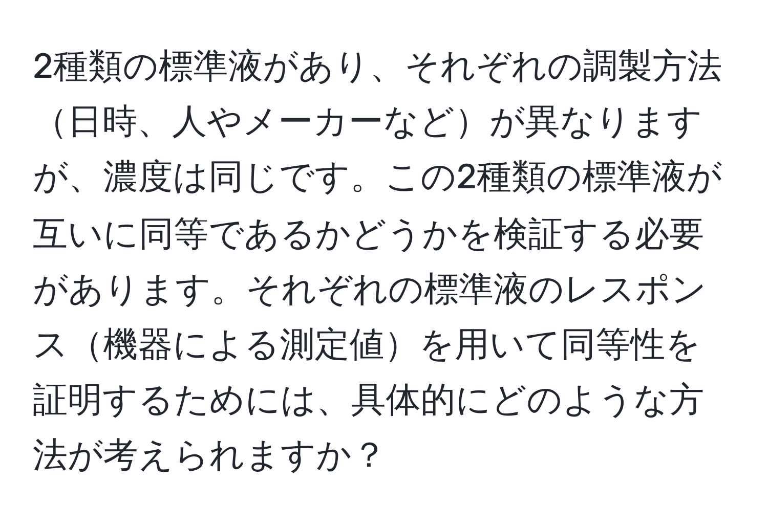 2種類の標準液があり、それぞれの調製方法日時、人やメーカーなどが異なりますが、濃度は同じです。この2種類の標準液が互いに同等であるかどうかを検証する必要があります。それぞれの標準液のレスポンス機器による測定値を用いて同等性を証明するためには、具体的にどのような方法が考えられますか？