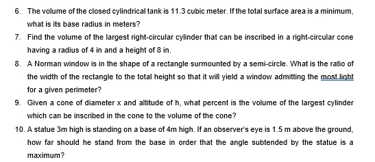 The volume of the closed cylindrical tank is 11.3 cubic meter. If the total surface area is a minimum, 
what is its base radius in meters? 
7. Find the volume of the largest right-circular cylinder that can be inscribed in a right-circular cone 
having a radius of 4 in and a height of 8 in. 
8. A Norman window is in the shape of a rectangle surmounted by a semi-circle. What is the ratio of 
the width of the rectangle to the total height so that it will yield a window admitting the most light 
for a given perimeter? 
9. Given a cone of diameter x and altitude of h, what percent is the volume of the largest cylinder 
which can be inscribed in the cone to the volume of the cone? 
10. A statue 3m high is standing on a base of 4m high. If an observer's eye is 1.5 m above the ground, 
how far should he stand from the base in order that the angle subtended by the statue is a 
maximum?