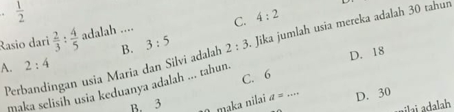  1/2 
C. 4:2
Rasio dari  2/3 : 4/5  adalah ....
B. 3:5
Perbandingan usia Maria dan Silvi adalah 2:3 Jika jumlah usia mereka adalah 30 tahun
D. 18
A. 2:4
C. 6
maka selisih usia keduanya adalah ... tahun.
B. 3 mɑka nilai a= D. 30
nilai adalah