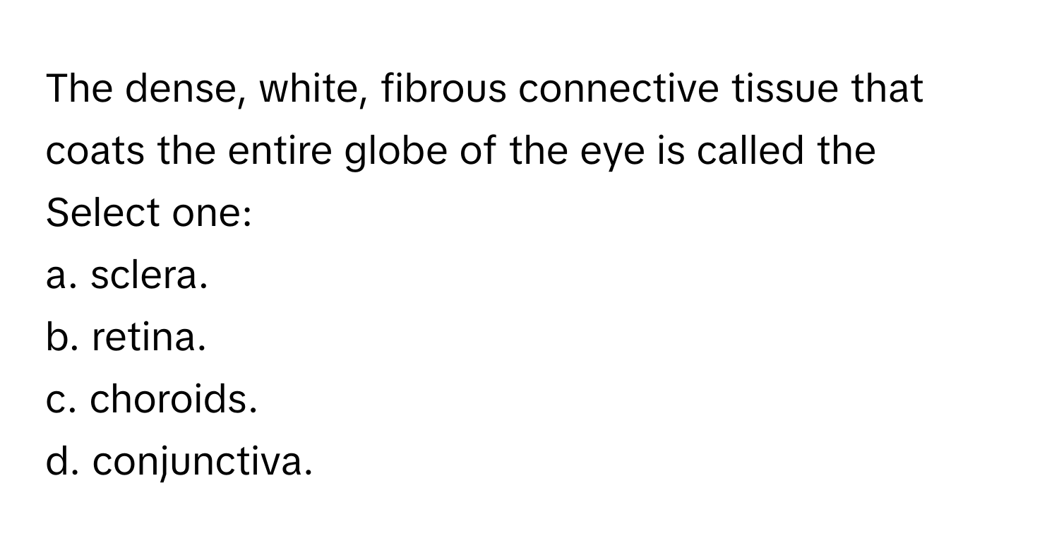 The dense, white, fibrous connective tissue that coats the entire globe of the eye is called the
Select one:
a. sclera.
b. retina.
c. choroids.
d. conjunctiva.