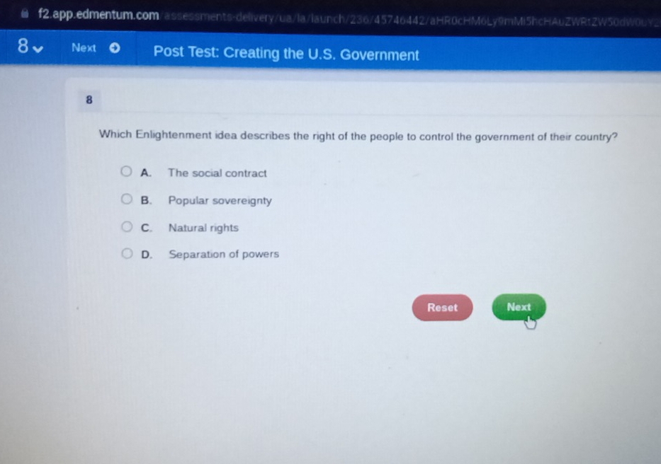 Next Post Test: Creating the U.S. Government
8
Which Enlightenment idea describes the right of the people to control the government of their country?
A. The social contract
B. Popular sovereignty
C. Natural rights
D. Separation of powers
Reset Next