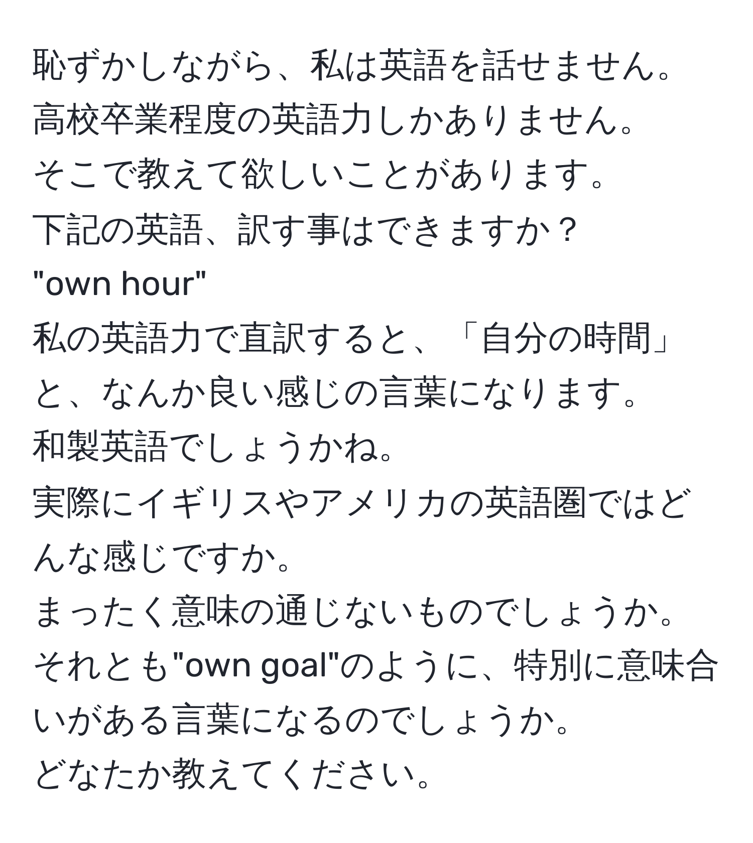 恥ずかしながら、私は英語を話せません。高校卒業程度の英語力しかありません。  
そこで教えて欲しいことがあります。  
下記の英語、訳す事はできますか？  
"own hour"  
私の英語力で直訳すると、「自分の時間」と、なんか良い感じの言葉になります。  
和製英語でしょうかね。  
実際にイギリスやアメリカの英語圏ではどんな感じですか。  
まったく意味の通じないものでしょうか。  
それとも"own goal"のように、特別に意味合いがある言葉になるのでしょうか。  
どなたか教えてください。