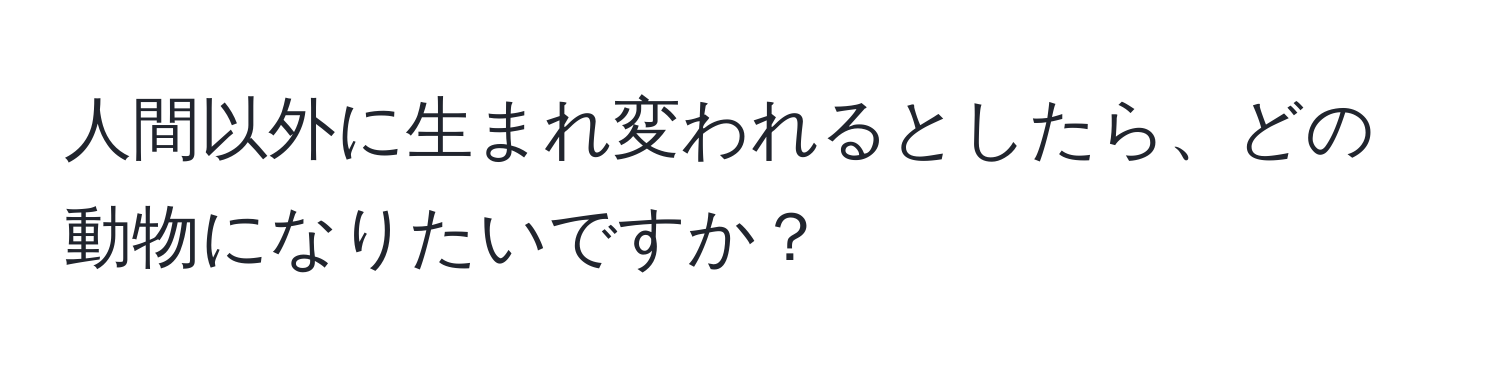 人間以外に生まれ変われるとしたら、どの動物になりたいですか？