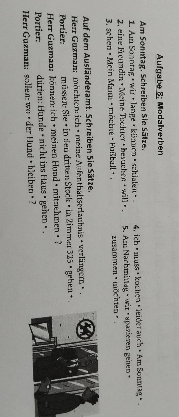 Aufgabe 8: Modalverben 
Am Sonntag. Schreiben Sie Sätze. 
1. Am Sonntag • wir • lange • können • schlafen • . 4. ich • muss • kochen • leider auch • Am Sonntag • . 
2. eine Freundin • Meine Tochter • besuchen • will • . 5. Am Nachmittag • wir • spazieren gehen • 
3. sehen • Mein Mann • möchte • Fußball • . zusammen • möchten • . 
Auf dem Ausländeramt. Schreiben Sie Sätze. 
Herr Guzman: möchten: ich • meine Aufenthaltserlaubnis • verlängern • . 
Portier: müssen: Sie • in den dritten Stock • in Zimmer 325 • gehen • . 
Herr Guzman: können: ich • meinen Hund • mitnehmen • ? 
Portier: dürfen: Hunde • nicht ins Haus • gehen • . 
Herr Guzman: sollen: wo • der Hund • bleiben • ?