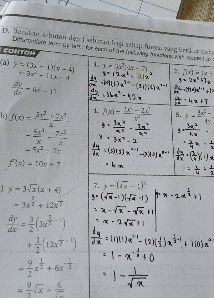 Bezakan sebutan demi sebutan bagi setiap fungsi yang berikut terha 
Differentiate term by term for each of the following functions with respect to 
CONTOH 
(a) y=(3x+1)(x-4)
1. y=3x^2(4x-7) 2. f(x)=(x+
=3x^2-11x-4
 dy/dx =6x-11
4. f(x)= (3x^4-2x^2)/x^2  5. 
b) f(x)= (5x^3+7x^2)/x  y= (3x^2-1)/4x 
= 5x^3/x + 7x^2/x 
=5x^2+7x
f'(x)=10x+7
y=3sqrt(x)(x+4) 7. y=(sqrt(x)-1)^2
=3x^(frac 3)2+12x^(frac 1)2
 dy/dx = 3/2 (3x^(frac 3)2-1)
+ 1/2 (12x^(frac 1)2-1)
= 9/2 x^(frac 1)2+6x^(-frac 1)2
= 9/2 sqrt(x)+ 6/sqrt(x) 