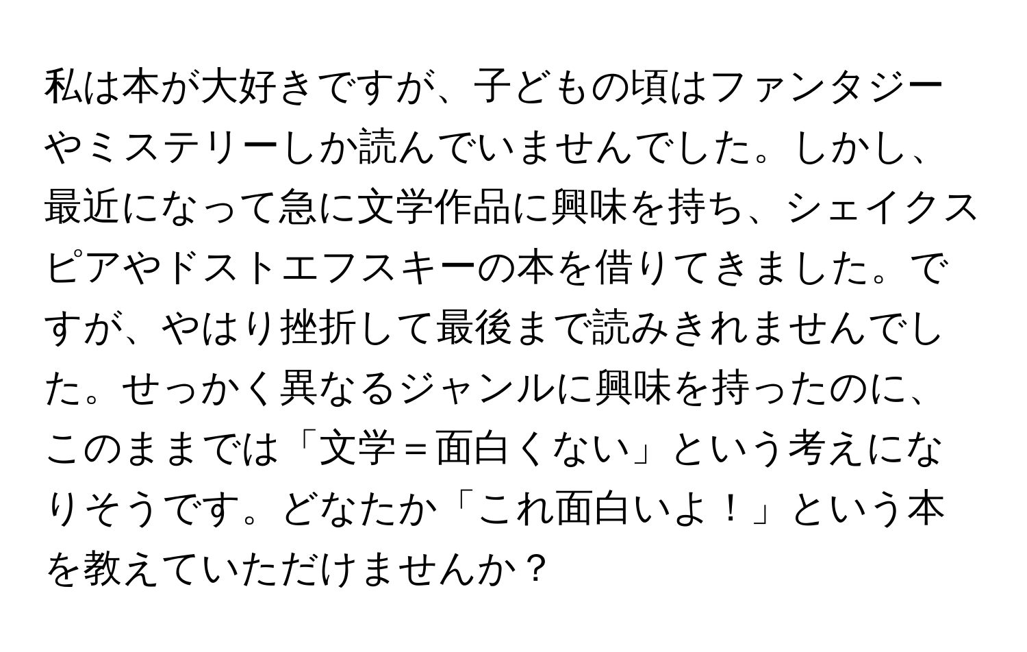 私は本が大好きですが、子どもの頃はファンタジーやミステリーしか読んでいませんでした。しかし、最近になって急に文学作品に興味を持ち、シェイクスピアやドストエフスキーの本を借りてきました。ですが、やはり挫折して最後まで読みきれませんでした。せっかく異なるジャンルに興味を持ったのに、このままでは「文学＝面白くない」という考えになりそうです。どなたか「これ面白いよ！」という本を教えていただけませんか？